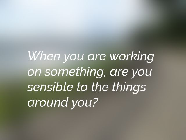 When you are working on something, are you sensible to the things around you?