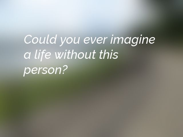 Could you ever imagine a life without this person?
